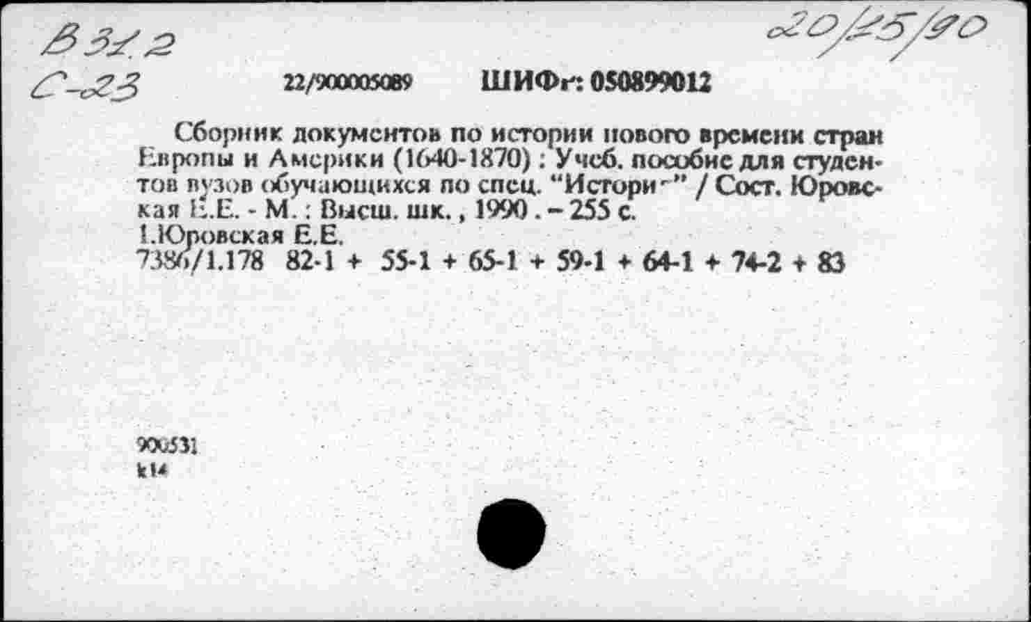 ﻿22/900005089 ШИФн 050899012
Сборник документов по истории нового времени стран Европы и Америки (1640-1870); Учеб, пособие для студентов вузов обучающихся по спец. “Истори/ Сост. Юровская Е.Е. - М.: Высш. шк., 1990. - 255 с.
1.Юровская Е.Е.
7386/1.178 82-1 + 55-1 + 65-1 + 59-1 + 64-1 + 74-2 + 83
9OU5J1